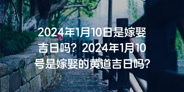 2024年1月10日是嫁娶吉日吗？2024年1月10号是嫁娶的黄道吉日吗？