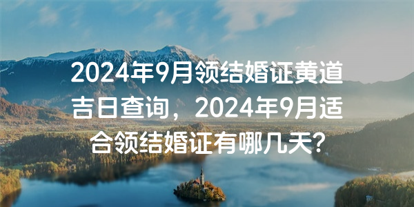 2024年9月领结婚证黄道吉日查询，2024年9月适合领结婚证有哪几天？