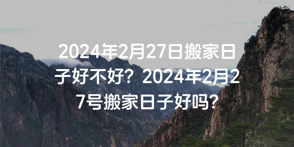 2024年2月27日搬家日子好不好？2024年2月27号搬家日子好吗？