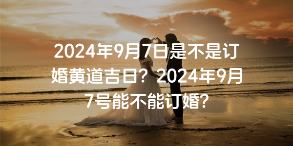 2024年9月7日是不是订婚黄道吉日？2024年9月7号能不能订婚？