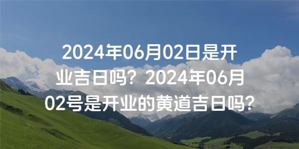2024年06月02日是开业吉日吗？2024年06月02号是开业的黄道吉日吗？