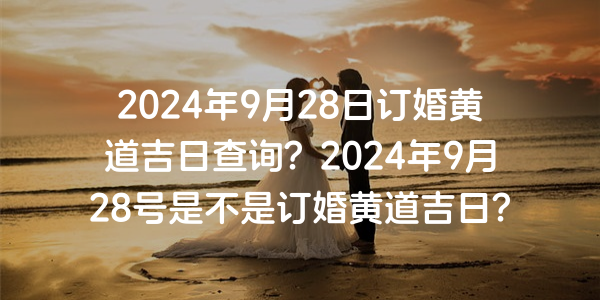 2024年9月28日订婚黄道吉日查询？2024年9月28号是不是订婚黄道吉日？