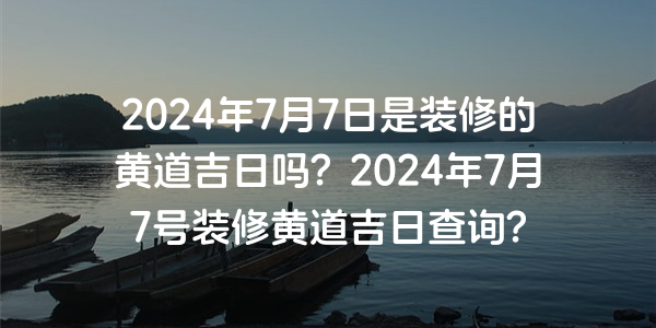 2024年7月7日是装修的黄道吉日吗？2024年7月7号装修黄道吉日查询？