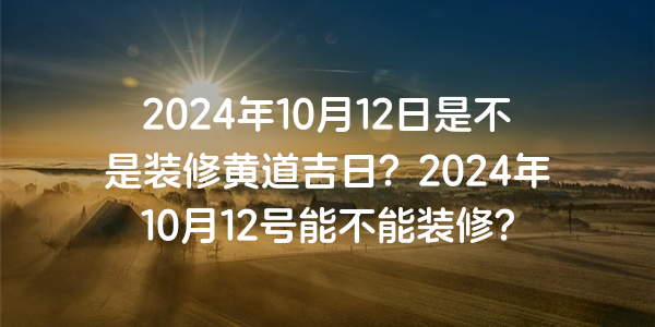 2024年10月12日是不是装修黄道吉日？2024年10月12号能不能装修？
