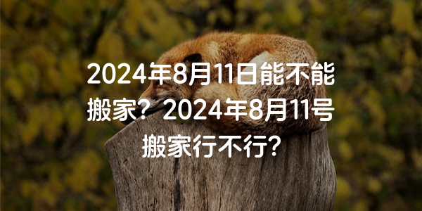 2024年8月11日能不能搬家？2024年8月11号搬家行不行？