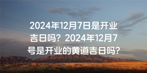 2024年12月7日是开业吉日吗？2024年12月7号是开业的黄道吉日吗？
