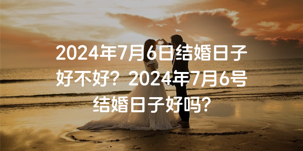 2024年7月6日结婚日子好不好？2024年7月6号结婚日子好吗？