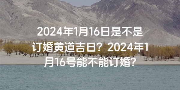 2024年1月16日是不是订婚黄道吉日？2024年1月16号能不能订婚？