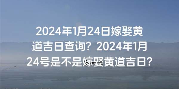 2024年1月24日嫁娶黄道吉日查询？2024年1月24号是不是嫁娶黄道吉日？