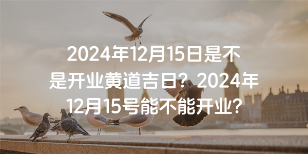 2024年12月15日是不是开业黄道吉日？2024年12月15号能不能开业？
