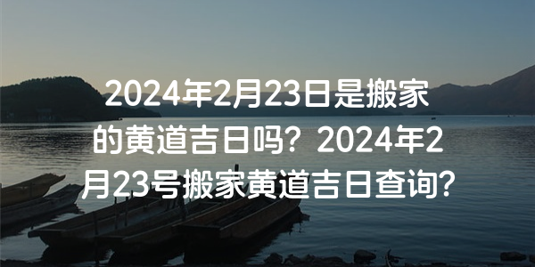 2024年2月23日是搬家的黄道吉日吗？2024年2月23号搬家黄道吉日查询？