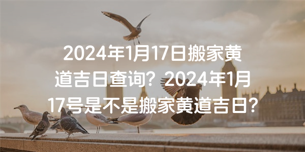 2024年1月17日搬家黄道吉日查询？2024年1月17号是不是搬家黄道吉日？