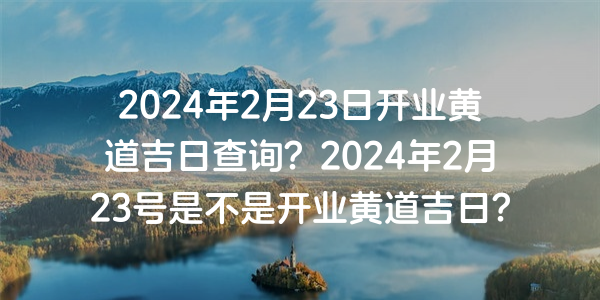 2024年2月23日开业黄道吉日查询？2024年2月23号是不是开业黄道吉日？