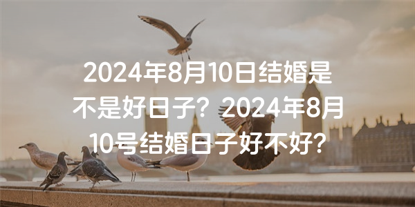 2024年8月10日结婚是不是好日子？2024年8月10号结婚日子好不好？