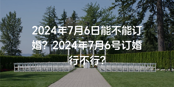 2024年7月6日能不能订婚？2024年7月6号订婚行不行？
