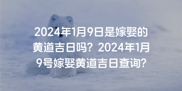 2024年1月9日是嫁娶的黄道吉日吗？2024年1月9号嫁娶黄道吉日查询？