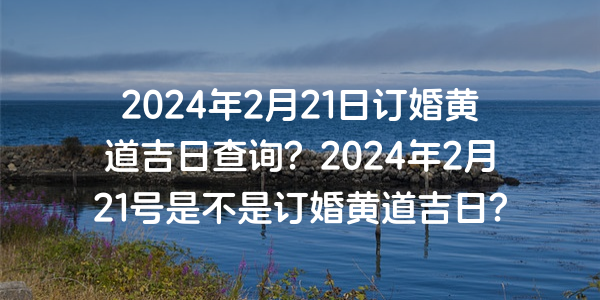 2024年2月21日订婚黄道吉日查询？2024年2月21号是不是订婚黄道吉日？
