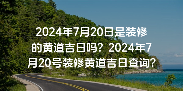 2024年7月20日是装修的黄道吉日吗？2024年7月20号装修黄道吉日查询？