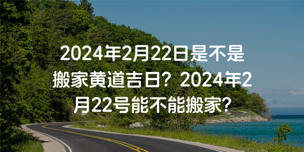 2024年2月22日是不是搬家黄道吉日？2024年2月22号能不能搬家？