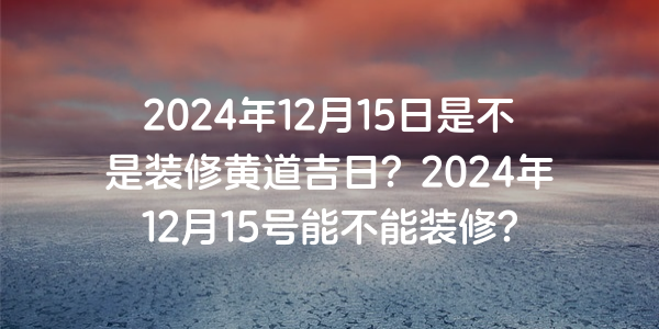 2024年12月15日是不是装修黄道吉日？2024年12月15号能不能装修？