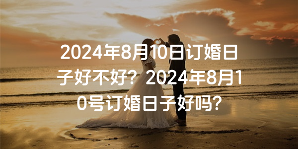 2024年8月10日订婚日子好不好？2024年8月10号订婚日子好吗？
