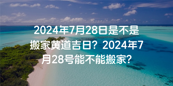 2024年7月28日是不是搬家黄道吉日？2024年7月28号能不能搬家？