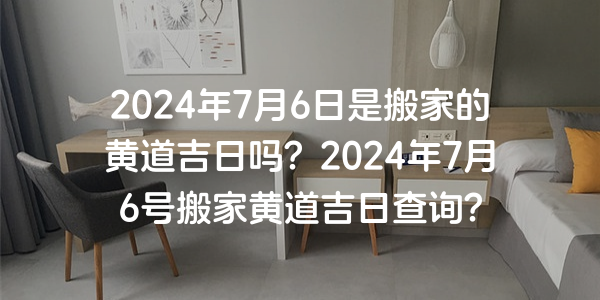 2024年7月6日是搬家的黄道吉日吗？2024年7月6号搬家黄道吉日查询？