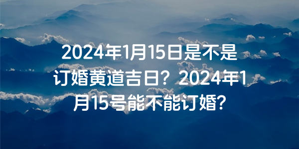 2024年1月15日是不是订婚黄道吉日？2024年1月15号能不能订婚？