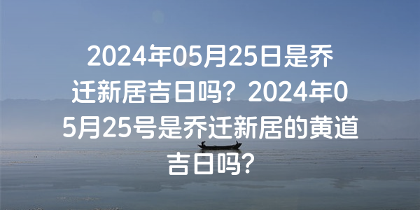 2024年05月25日是乔迁新居吉日吗？2024年05月25号是乔迁新居的黄道吉日吗？