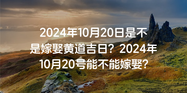 2024年10月20日是不是嫁娶黄道吉日？2024年10月20号能不能嫁娶？