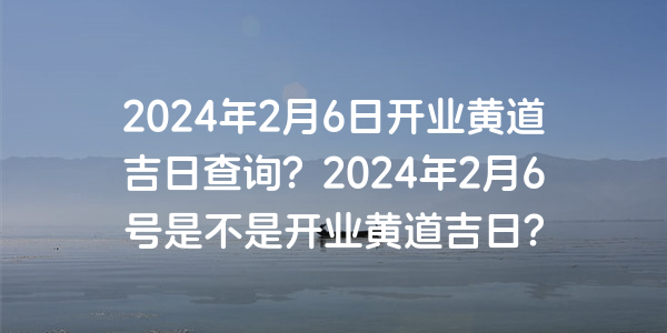 2024年2月6日开业黄道吉日查询？2024年2月6号是不是开业黄道吉日？