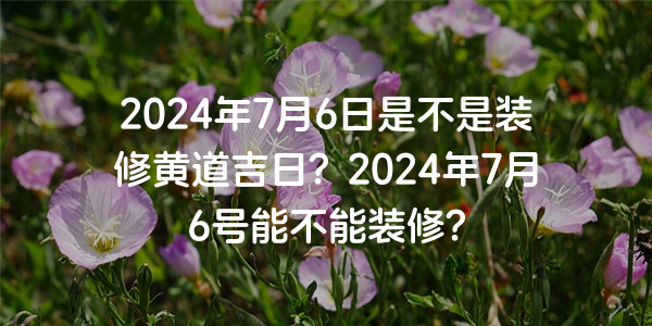 2024年7月6日是不是装修黄道吉日？2024年7月6号能不能装修？