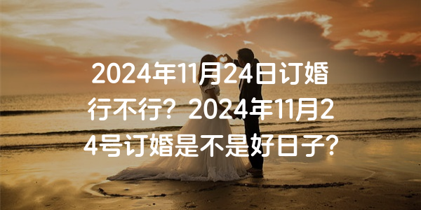2024年11月24日订婚行不行？2024年11月24号订婚是不是好日子？