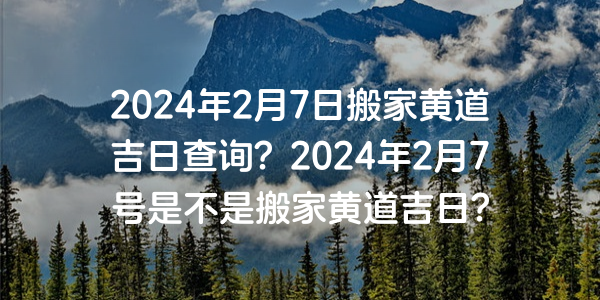 2024年2月7日搬家黄道吉日查询？2024年2月7号是不是搬家黄道吉日？