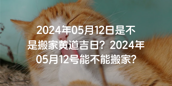 2024年05月12日是不是搬家黄道吉日？2024年05月12号能不能搬家？