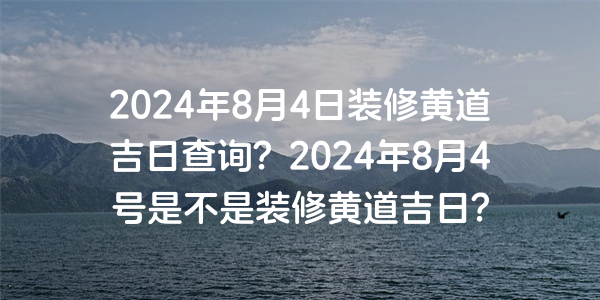 2024年8月4日装修黄道吉日查询？2024年8月4号是不是装修黄道吉日？
