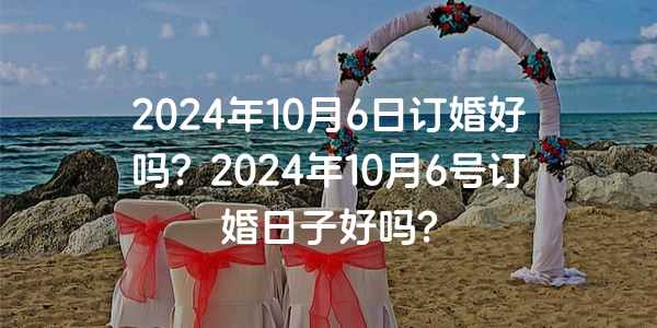 2024年10月6日订婚好吗？2024年10月6号订婚日子好吗？