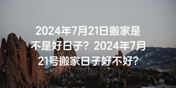 2024年7月21日搬家是不是好日子？2024年7月21号搬家日子好不好？