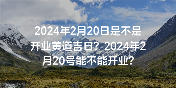 2024年2月20日是不是开业黄道吉日？2024年2月20号能不能开业？