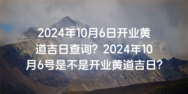 2024年10月6日开业黄道吉日查询？2024年10月6号是不是开业黄道吉日？