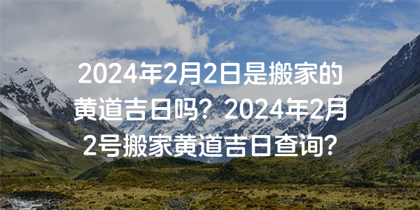 2024年2月2日是搬家的黄道吉日吗？2024年2月2号搬家黄道吉日查询？