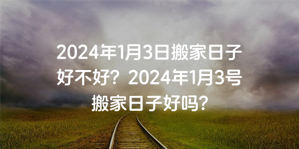 2024年1月3日搬家日子好不好？2024年1月3号搬家日子好吗？