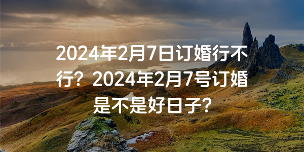 2024年2月7日订婚行不行？2024年2月7号订婚是不是好日子？