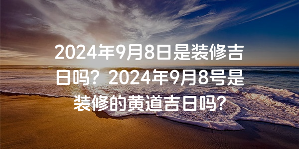 2024年9月8日是装修吉日吗？2024年9月8号是装修的黄道吉日吗？