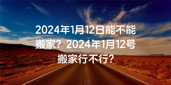 2024年1月12日能不能搬家？2024年1月12号搬家行不行？