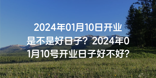 2024年01月10日开业是不是好日子？2024年01月10号开业日子好不好？