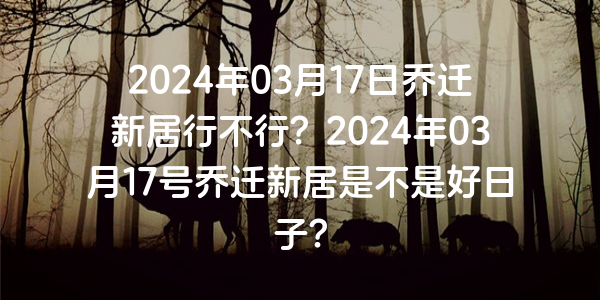 2024年03月17日乔迁新居行不行？2024年03月17号乔迁新居是不是好日子？