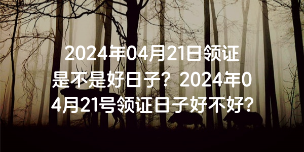 2024年04月21日领证是不是好日子？2024年04月21号领证日子好不好？