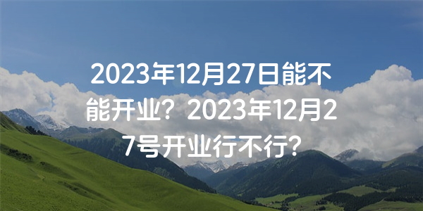 2023年12月27日能不能开业？2023年12月27号开业行不行？