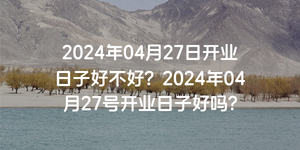 2024年04月27日开业日子好不好？2024年04月27号开业日子好吗？